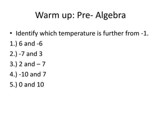 Warm up: Pre- Algebra
• Identify which temperature is further from -1.
1.) 6 and -6
2.) -7 and 3
3.) 2 and – 7
4.) -10 and 7
5.) 0 and 10
 