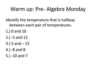 Warm up: Pre- Algebra Monday
Identify the temperature that is halfway
between each pair of temperatures.
1.) 0 and 10
2.) -5 and 15
3.) 5 and – 15
4.) -8 and 8
5.) -10 and 7
 