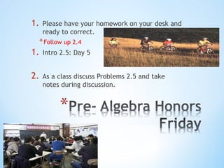 1.

Please have your homework on your desk and
ready to correct.

* Follow up 2.4

1.

Intro 2.5: Day 5

2.

As a class discuss Problems 2.5 and take
notes during discussion.

 