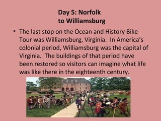Day 5: Norfolk
to Williamsburg
• The last stop on the Ocean and History Bike
Tour was Williamsburg, Virginia. In America’s
colonial period, Williamsburg was the capital of
Virginia. The buildings of that period have
been restored so visitors can imagine what life
was like there in the eighteenth century.

 