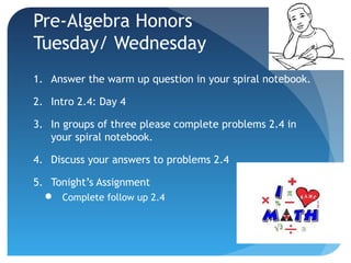 Pre-Algebra Honors
Tuesday/ Wednesday
1. Answer the warm up question in your spiral notebook.
2. Intro 2.4: Day 4
3. In groups of three please complete problems 2.4 in
your spiral notebook.
4. Discuss your answers to problems 2.4
5. Tonight’s Assignment
 Complete follow up 2.4

 