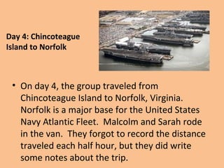 Day 4: Chincoteague
Island to Norfolk

• On day 4, the group traveled from
Chincoteague Island to Norfolk, Virginia.
Norfolk is a major base for the United States
Navy Atlantic Fleet. Malcolm and Sarah rode
in the van. They forgot to record the distance
traveled each half hour, but they did write
some notes about the trip.

 