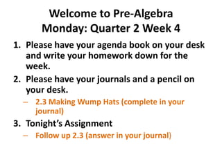 Welcome to Pre-Algebra
Monday: Quarter 2 Week 4
1. Please have your agenda book on your desk
and write your homework down for the
week.
2. Please have your journals and a pencil on
your desk.
– 2.3 Making Wump Hats (complete in your
journal)

3. Tonight’s Assignment
– Follow up 2.3 (answer in your journal)

 