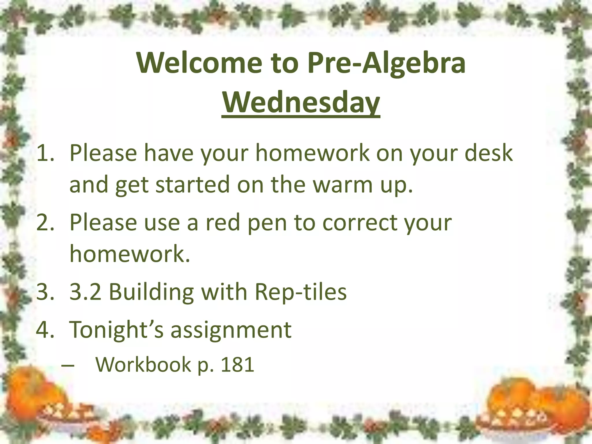 Welcome to Pre-Algebra
Wednesday
1. Please have your homework on your desk
and get started on the warm up.
2. Please use a red pen to correct your
homework.
3. 3.2 Building with Rep-tiles
4. Tonight’s assignment
– Workbook p. 181

 