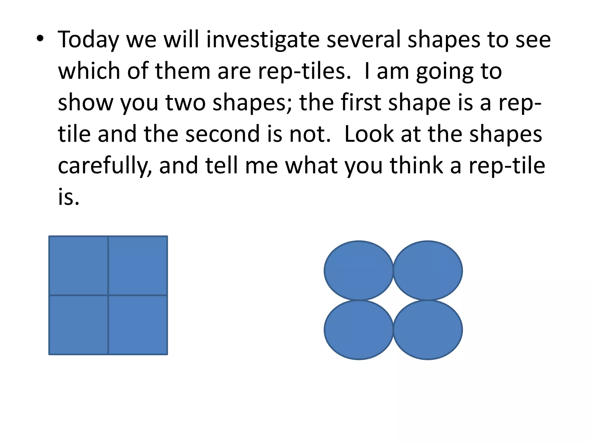 • Today we will investigate several shapes to see
which of them are rep-tiles. I am going to
show you two shapes; the first shape is a reptile and the second is not. Look at the shapes
carefully, and tell me what you think a rep-tile
is.

 