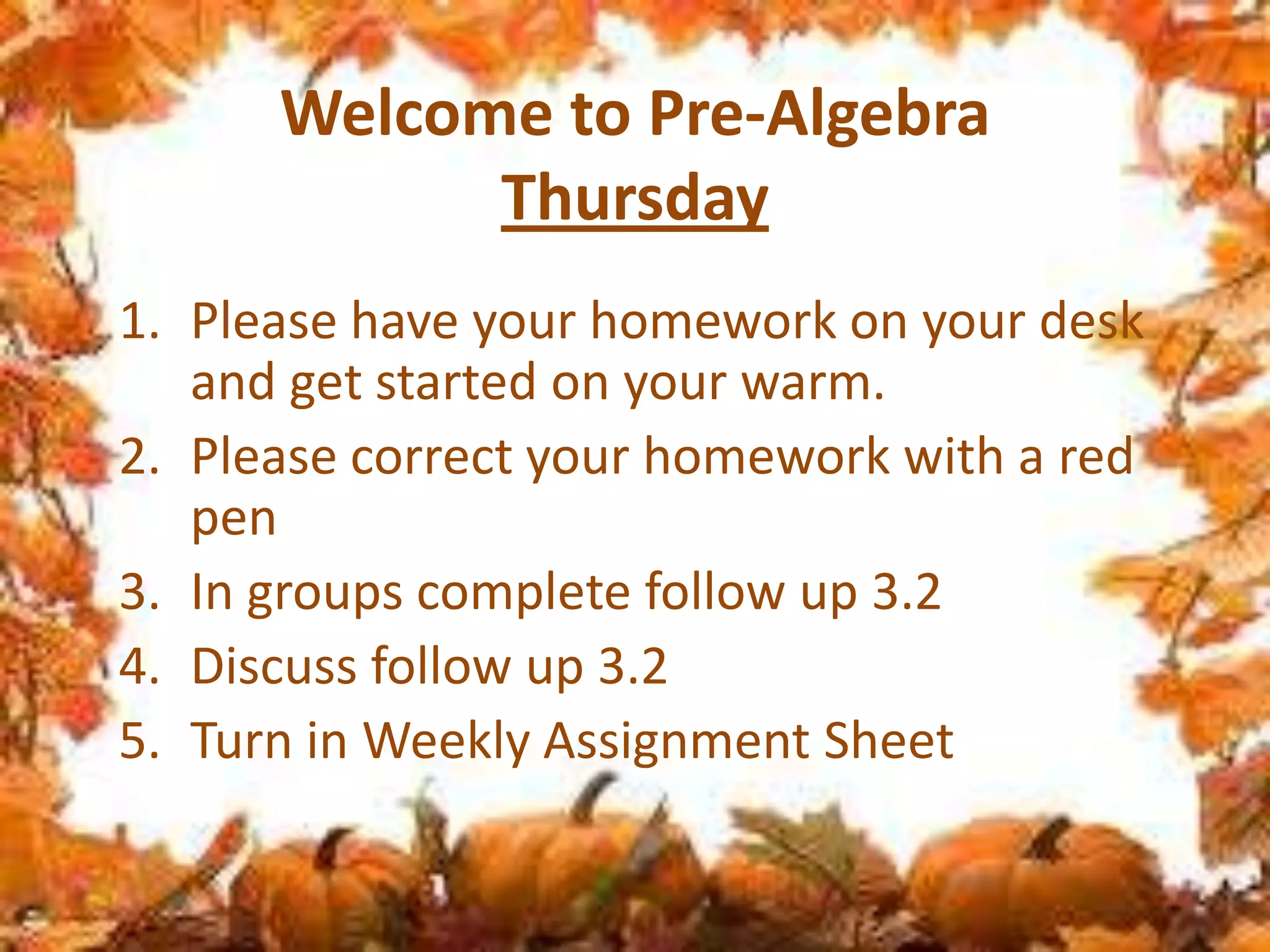 Welcome to Pre-Algebra
Thursday
1. Please have your homework on your desk
and get started on your warm.
2. Please correct your homework with a red
pen
3. In groups complete follow up 3.2
4. Discuss follow up 3.2
5. Turn in Weekly Assignment Sheet

 