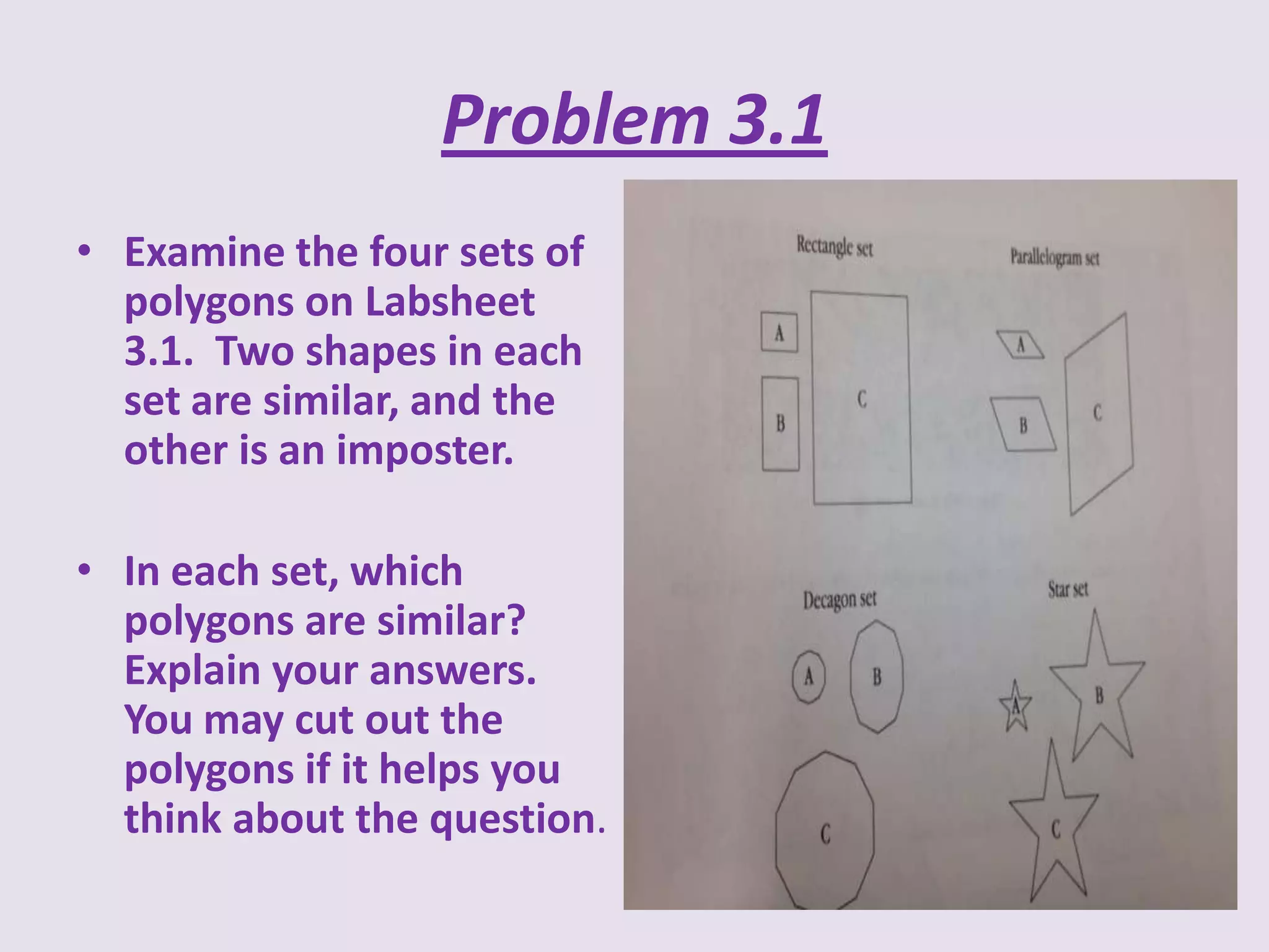 Problem 3.1
• Examine the four sets of
polygons on Labsheet
3.1. Two shapes in each
set are similar, and the
other is an imposter.
• In each set, which
polygons are similar?
Explain your answers.
You may cut out the
polygons if it helps you
think about the question.

 