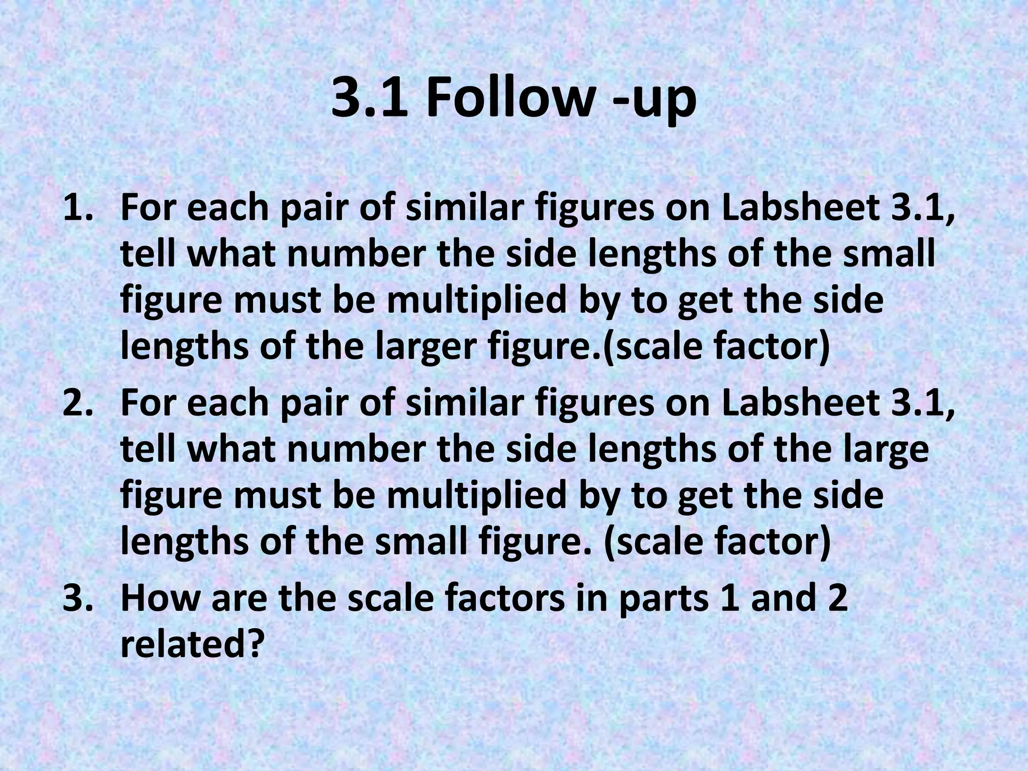 3.1 Follow -up
1. For each pair of similar figures on Labsheet 3.1,
tell what number the side lengths of the small
figure must be multiplied by to get the side
lengths of the larger figure.(scale factor)
2. For each pair of similar figures on Labsheet 3.1,
tell what number the side lengths of the large
figure must be multiplied by to get the side
lengths of the small figure. (scale factor)
3. How are the scale factors in parts 1 and 2
related?

 