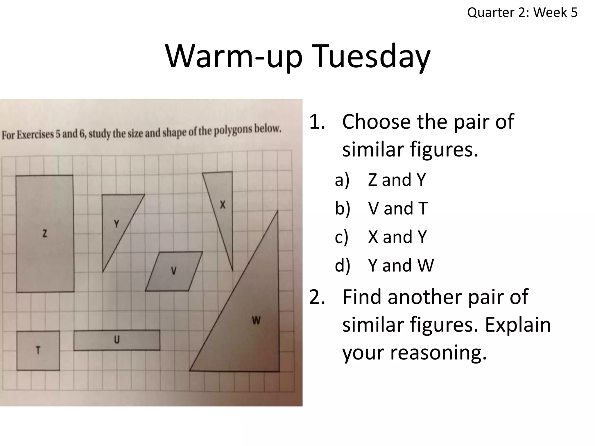 Quarter 2: Week 5

Warm-up Tuesday
1. Choose the pair of
similar figures.
a)
b)
c)
d)

Z and Y
V and T
X and Y
Y and W

2. Find another pair of
similar figures. Explain
your reasoning.

 