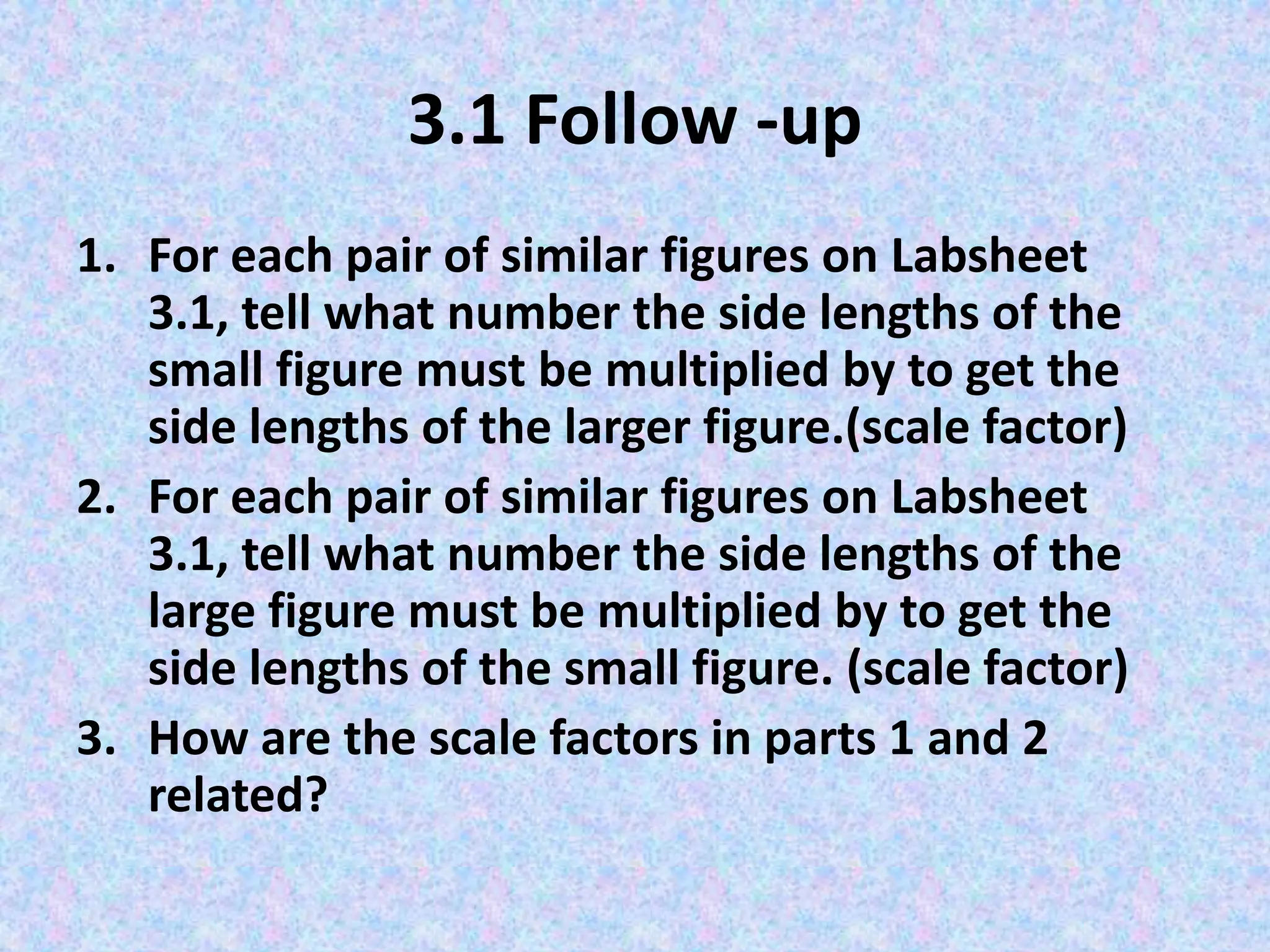 3.1 Follow -up
1. For each pair of similar figures on Labsheet
3.1, tell what number the side lengths of the
small figure must be multiplied by to get the
side lengths of the larger figure.(scale factor)
2. For each pair of similar figures on Labsheet
3.1, tell what number the side lengths of the
large figure must be multiplied by to get the
side lengths of the small figure. (scale factor)
3. How are the scale factors in parts 1 and 2
related?

 