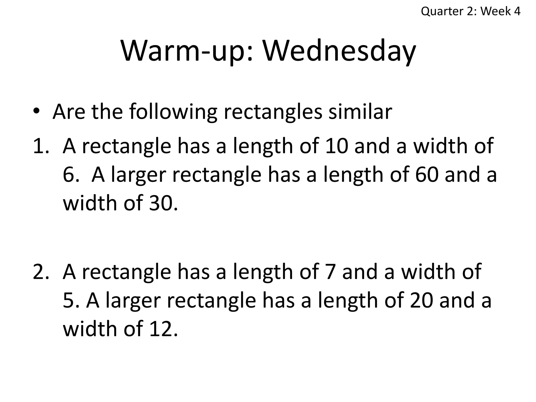Quarter 2: Week 4

Warm-up: Wednesday
• Are the following rectangles similar
1. A rectangle has a length of 10 and a width of
6. A larger rectangle has a length of 60 and a
width of 30.
2. A rectangle has a length of 7 and a width of
5. A larger rectangle has a length of 20 and a
width of 12.

 