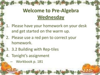 Welcome to Pre-Algebra
Wednesday
1. Please have your homework on your desk
and get started on the warm up.
2. Please use a red pen to correct your
homework.
3. 3.2 Building with Rep-tiles
4. Tonight’s assignment
– Workbook p. 181

 
