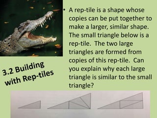 • A rep-tile is a shape whose
copies can be put together to
make a larger, similar shape.
The small triangle below is a
rep-tile. The two large
triangles are formed from
copies of this rep-tile. Can
you explain why each large
triangle is similar to the small
triangle?

 
