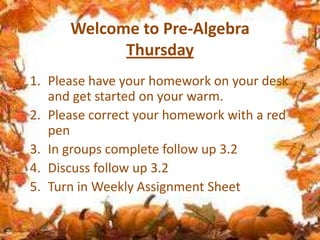 Welcome to Pre-Algebra
Thursday
1. Please have your homework on your desk
and get started on your warm.
2. Please correct your homework with a red
pen
3. In groups complete follow up 3.2
4. Discuss follow up 3.2
5. Turn in Weekly Assignment Sheet

 