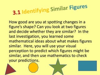 How good are you at spotting changes in a
figure’s shape? Can you look at two figures
and decide whether they are similar? In the
last investigation, you learned some
mathematical ideas about what makes figures
similar. Here, you will use your visual
perception to predict which figures might be
similar, and then use mathematics to check
your predictions.

 