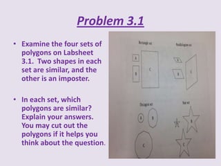 Problem 3.1
• Examine the four sets of
polygons on Labsheet
3.1. Two shapes in each
set are similar, and the
other is an imposter.
• In each set, which
polygons are similar?
Explain your answers.
You may cut out the
polygons if it helps you
think about the question.

 