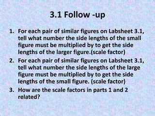 3.1 Follow -up
1. For each pair of similar figures on Labsheet 3.1,
tell what number the side lengths of the small
figure must be multiplied by to get the side
lengths of the larger figure.(scale factor)
2. For each pair of similar figures on Labsheet 3.1,
tell what number the side lengths of the large
figure must be multiplied by to get the side
lengths of the small figure. (scale factor)
3. How are the scale factors in parts 1 and 2
related?

 