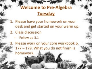 Welcome to Pre-Algebra
Tuesday
1. Please have your homework on your
desk and get started on your warm up.
2. Class discussion
– Follow up 3.1

3. Please work on your core workbook p.
177 – 179. What you do not finish is
homework.

 