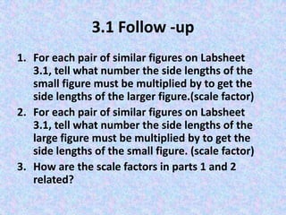 3.1 Follow -up
1. For each pair of similar figures on Labsheet
3.1, tell what number the side lengths of the
small figure must be multiplied by to get the
side lengths of the larger figure.(scale factor)
2. For each pair of similar figures on Labsheet
3.1, tell what number the side lengths of the
large figure must be multiplied by to get the
side lengths of the small figure. (scale factor)
3. How are the scale factors in parts 1 and 2
related?

 