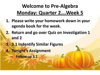 Welcome to Pre-Algebra
Monday: Quarter 2….Week 5
1. Please write your homework down in your
agenda book for the week.
2. Return and go over Quiz on Investigation 1
and 2
3. 3.1 Indentify Similar Figures
4. Tonight’s Assignment
– Follow up 3.1

 