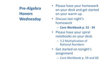 Pre-Algebra
Honors
Wednesday
• Please have your homework
on your desk and get started
on your warm up.
• Discuss last night’s
homework
– Core Workbook p. 52 - 54
• Please have your spiral
notebooks on your desk.
– 3.2 Multiplication of
Rational Numbers
• Get started on tonight’s
assignment
– Core Workbook p. 59 and 60
 
