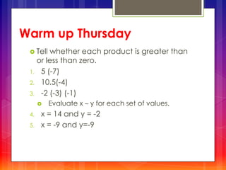 Warm up Thursday
 Tell whether each product is greater than
or less than zero.
1. 5 (-7)
2. 10.5(-4)
3. -2 (-3) (-1)
 Evaluate x – y for each set of values.
4. x = 14 and y = -2
5. x = -9 and y=-9
 
