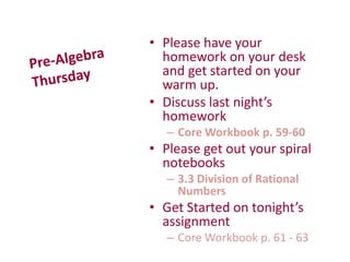 • Please have your
homework on your desk
and get started on your
warm up.
• Discuss last night’s
homework
– Core Workbook p. 59-60
• Please get out your spiral
notebooks
– 3.3 Division of Rational
Numbers
• Get Started on tonight’s
assignment
– Core Workbook p. 61 - 63
 