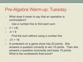 Pre-Algebra Warm-up: Tuesday
1. What does it mean to say that an operation is
commutative?
• Use a number line to find each sum
2. 3 + (-8)
3. -4 + 9
• Find the sum without using a number line
4. -31 + 16
5. A contestant on a game show has 20 points. She
answers a question correctly to win 10 points. Then she
answers a question incorrectly and loses 15 points.
What is the contestants final score?
 