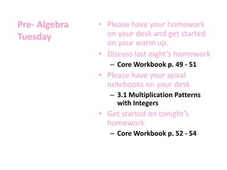 Pre- Algebra
Tuesday
• Please have your homework
on your desk and get started
on your warm up.
• Discuss last night’s homework
– Core Workbook p. 49 - 51
• Please have your spiral
notebooks on your desk
– 3.1 Multiplication Patterns
with Integers
• Get started on tonight’s
homework
– Core Workbook p. 52 - 54
 
