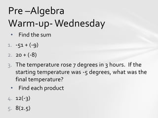 Pre –Algebra
Warm-up- Wednesday
• Find the sum
1. -51 + (-9)
2. 20 + (-8)
3. The temperature rose 7 degrees in 3 hours. If the
starting temperature was -5 degrees, what was the
final temperature?
• Find each product
4. 12(-3)
5. 8(2.5)
 