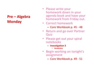 Pre – Algebra
Monday
• Please write your
homework down in your
agenda book and have your
homework from Friday out.
• Correct homework
– Core Workbook p. 45 - 48
• Return and go over Partner
Quiz
• Please get out your spiral
notebooks
– Investigation 3
• Vocabulary
• Begin working on tonight’s
assignment
– Core Workbook p. 49 - 51
 