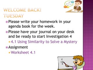  Please

write your homework in your
agenda book for the week.
 Please have your journal on your desk
and be ready to start Investigation 4
 4.1 Using Similarity to Solve a Mystery
 Assignment
 Worksheet 4.1

 