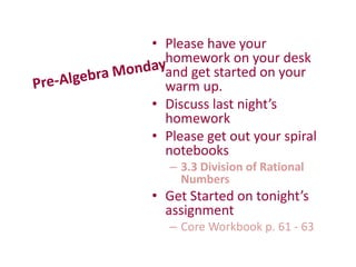 • Please have your
homework on your desk
and get started on your
warm up.
• Discuss last night’s
homework
• Please get out your spiral
notebooks
– 3.3 Division of Rational
Numbers
• Get Started on tonight’s
assignment
– Core Workbook p. 61 - 63
 