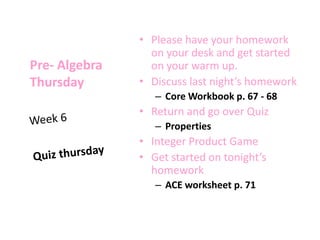 Pre- Algebra
Thursday
• Please have your homework
on your desk and get started
on your warm up.
• Discuss last night’s homework
– Core Workbook p. 67 - 68
• Return and go over Quiz
– Properties
• Integer Product Game
• Get started on tonight’s
homework
– ACE worksheet p. 71
 