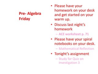 Pre- Algebra
Friday
• Please have your
homework on your desk
and get started on your
warm up.
• Discuss last night’s
homework
– ACE worksheet p. 71
• Please have your spiral
notebooks on your desk.
– Mathematical Reflection
• Tonight’s assignment
– Study for Quiz on
Investigation 3
 