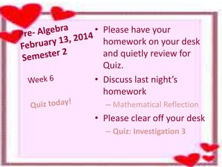 • Please have your
homework on your desk
and quietly review for
Quiz.
• Discuss last night’s
homework
– Mathematical Reflection
• Please clear off your desk
– Quiz: Investigation 3
 