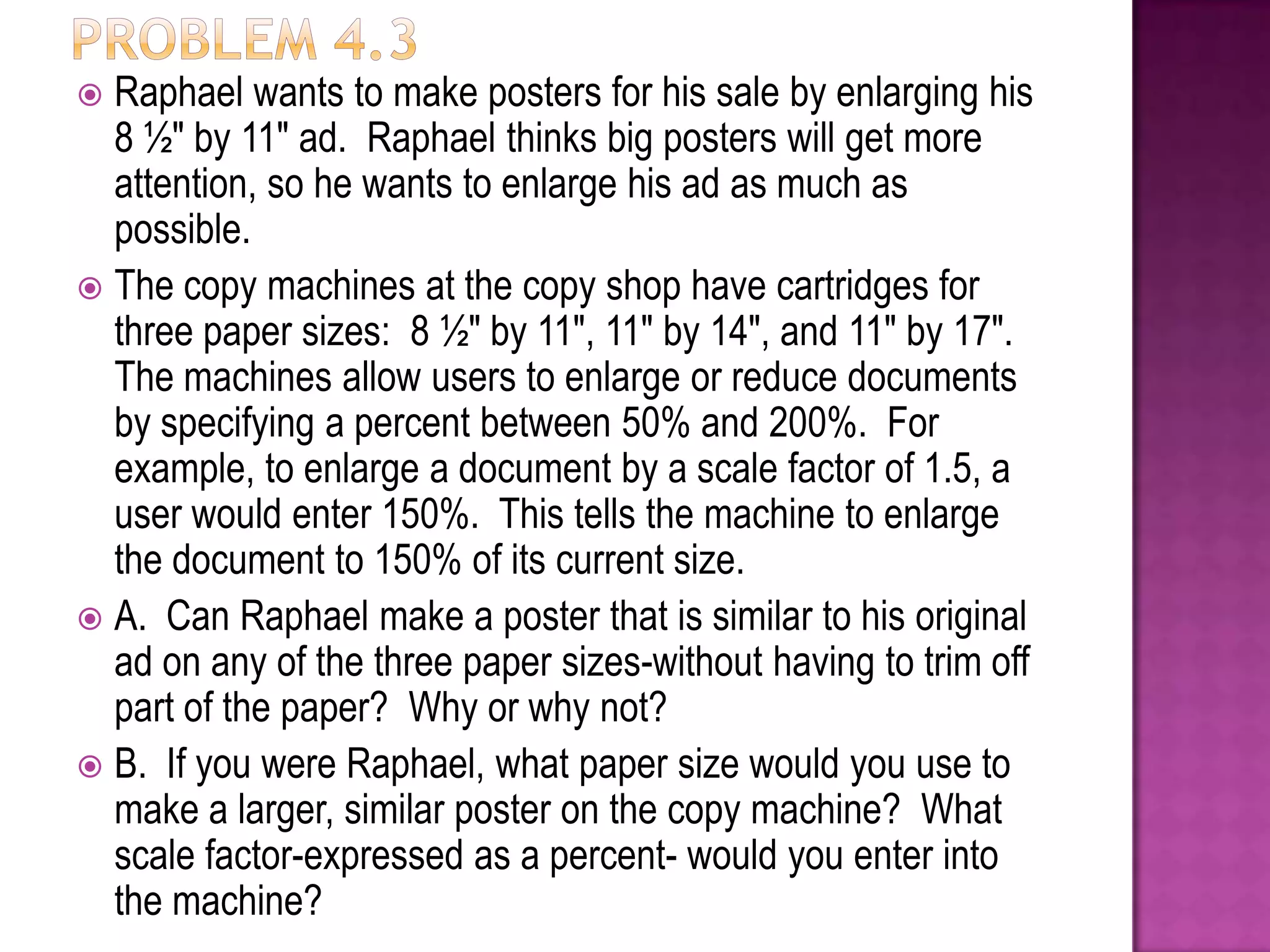 Raphael wants to make posters for his sale by enlarging his
8 ½" by 11" ad. Raphael thinks big posters will get more
attention, so he wants to enlarge his ad as much as
possible.
 The copy machines at the copy shop have cartridges for
three paper sizes: 8 ½" by 11", 11" by 14", and 11" by 17".
The machines allow users to enlarge or reduce documents
by specifying a percent between 50% and 200%. For
example, to enlarge a document by a scale factor of 1.5, a
user would enter 150%. This tells the machine to enlarge
the document to 150% of its current size.
 A. Can Raphael make a poster that is similar to his original
ad on any of the three paper sizes-without having to trim off
part of the paper? Why or why not?
 B. If you were Raphael, what paper size would you use to
make a larger, similar poster on the copy machine? What
scale factor-expressed as a percent- would you enter into
the machine?


 