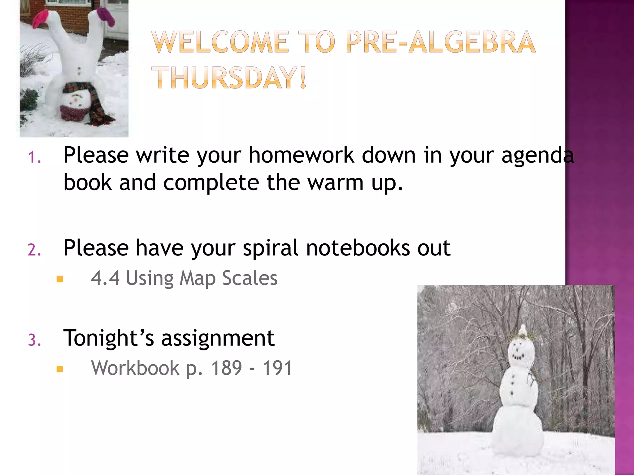 1.

Please write your homework down in your agenda
book and complete the warm up.

2.

Please have your spiral notebooks out


3.

4.4 Using Map Scales

Tonight’s assignment


Workbook p. 189 - 191

 