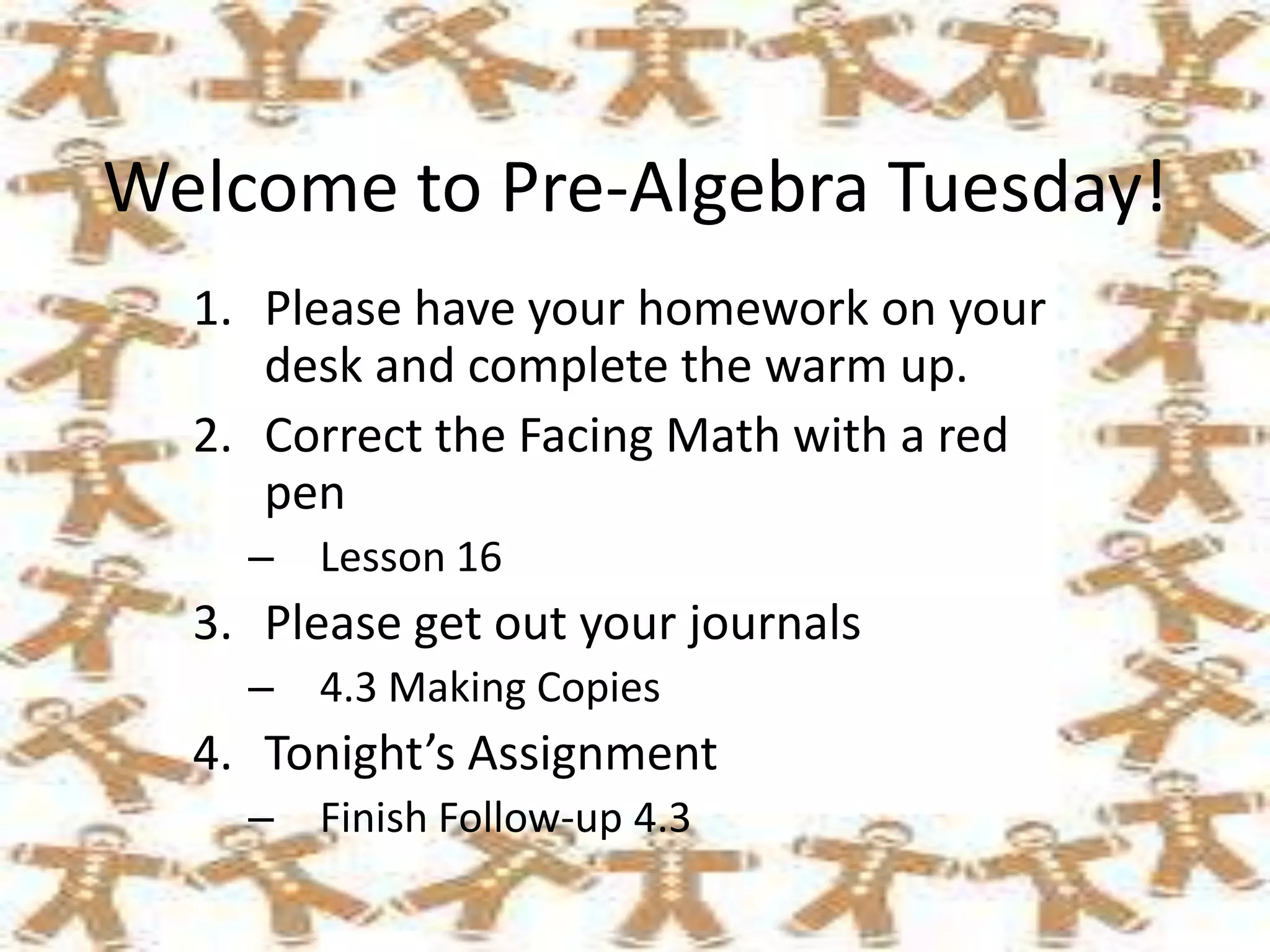 Welcome to Pre-Algebra Tuesday!
1. Please have your homework on your
desk and complete the warm up.
2. Correct the Facing Math with a red
pen
– Lesson 16

3. Please get out your journals
– 4.3 Making Copies

4. Tonight’s Assignment
– Finish Follow-up 4.3

 