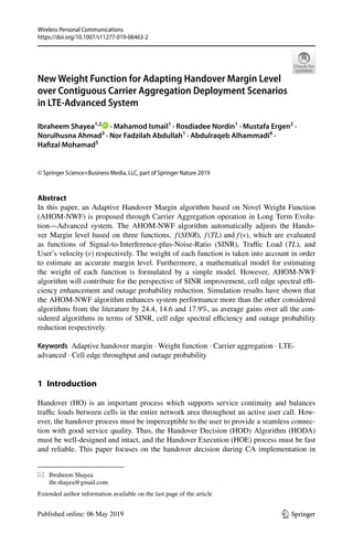 Vol.:(0123456789)
Wireless Personal Communications
https://doi.org/10.1007/s11277-019-06463-2
1 3
New Weight Function for Adapting Handover Margin Level
over Contiguous Carrier Aggregation Deployment Scenarios
in LTE‑Advanced System
Ibraheem Shayea1,2
   · Mahamod Ismail1
 · Rosdiadee Nordin1
 · Mustafa Ergen2
 ·
Norulhusna Ahmad3
 · Nor Fadzilah Abdullah1
 · Abdulraqeb Alhammadi4
 ·
Hafizal Mohamad5
© Springer Science+Business Media, LLC, part of Springer Nature 2019
Abstract
In this paper, an Adaptive Handover Margin algorithm based on Novel Weight Function
(AHOM-NWF) is proposed through Carrier Aggregation operation in Long Term Evolu-
tion—Advanced system. The AHOM-NWF algorithm automatically adjusts the Hando-
ver Margin level based on three functions, f(SINR), f(TL) and f(v) 
, which are evaluated
as functions of Signal-to-Interference-plus-Noise-Ratio (SINR), Traffic Load (TL) , and
User’s velocity (v) respectively. The weight of each function is taken into account in order
to estimate an accurate margin level. Furthermore, a mathematical model for estimating
the weight of each function is formulated by a simple model. However, AHOM-NWF
algorithm will contribute for the perspective of SINR improvement, cell edge spectral effi-
ciency enhancement and outage probability reduction. Simulation results have shown that
the AHOM-NWF algorithm enhances system performance more than the other considered
algorithms from the literature by 24.4, 14.6 and 17.9%, as average gains over all the con-
sidered algorithms in terms of SINR, cell edge spectral efficiency and outage probability
reduction respectively.
Keywords  Adaptive handover margin · Weight function · Carrier aggregation · LTE-
advanced · Cell edge throughput and outage probability
1 Introduction
Handover (HO) is an important process which supports service continuity and balances
traffic loads between cells in the entire network area throughout an active user call. How-
ever, the handover process must be imperceptible to the user to provide a seamless connec-
tion with good service quality. Thus, the Handover Decision (HOD) Algorithm (HODA)
must be well-designed and intact, and the Handover Execution (HOE) process must be fast
and reliable. This paper focuses on the handover decision during CA implementation in
*	 Ibraheem Shayea
	ibr.shayea@gmail.com
Extended author information available on the last page of the article
 