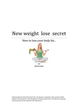 New weight lose secret
                 How to lose your body fat...




                                           user
                                      [Pick the date]




[Type the abstract of the document here. The abstract is typically a short summary of the
contents of the document. Type the abstract of the document here. The abstract is typically
a short summary of the contents of the document.]
 