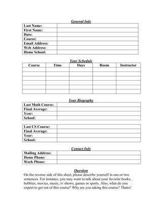 General Info
Last Name:
First Name:
Date:
Course:
Email Address:
Web Address:
Home School:
Your Schedule
Course Time Days Room Instructor
Your Biography
Last Math Course:
Final Average:
Year:
School:
Last CS Course:
Final Average:
Year:
School:
Contact Info
Mailing Address:
Home Phone:
Work Phone:
Question
On the reverse side of this sheet, please describe yourself in one or two
sentences. For instance, you may want to talk about your favorite books,
hobbies, movies, music, tv shows, games or sports. Also, what do you
expect to get out of this course? Why are you taking this course? Thanx!
 