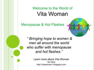 Welcome to the World of
        Vita Woman
Menopause & Hot Flashes


  “ Bringing hope to women &
    men all around the world
  who suffer with menopause
        and hot flashes.”

      Learn more about Vita Woman
                     Go Here
        http://vitawoman1.blogspot.com
 