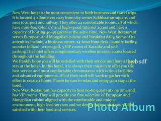 by b sdf
New West hotel is the most convenient to both business and travel trips.
It is located 4 kilometers away from city center Sukhbaatrar square, and
near to airport and railway. They offer 24 comfortable rooms, all of which
have mini-bar, color TV, and high-speed Internet access and have a
capacity of hosting 40-45 guests at the same time. New West Restaurant
serves European and Mongolian cuisine and breakfast daily. Some of its
amenities include, a business center, 24-hour front desk, laundry facility,
snooker billiard, screen golf, 5 VIP rooms of Karaoke and self-
parking.The hotel offers complimentary wireless internet access located
throughout the building.
We frankly hope you will be satisfied with their service and have a happy
stay at the hotel. In this hotel, it is always their mission to offer you the
best service and most comfortable circumstance with various facilities
and advanced equipments. All of their stuff will work to gather with
effort to create a home. Please be sure to relax and enjoy your stay at the
hotel.
New West Restaurant has capacity to host 60-80 guests at one time and
has VIP rooms. They will provide you fine selection of European and
Mongolian cuisine aligned with the comfortable and unique
environment, high level services and we deeply believe that you will be
satisfied with their food and services.
 