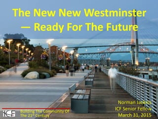 Norman Jacknis
ICF Senior Fellow
March 31, 2015
The New New Westminster
— Ready For The Future
Building The Community Of
The 21st Century
 
