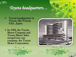  Toyota headquarters in
  Toyota -Shi (Toyota
  City) , Japan.

 In 1982, the Toyota
  Motor Company and
  Toyota Motor Sales
  merged into one
  company, the Toyota
  Motor Corporation.
 
