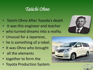 Taiichi Ohno

•    Taiichi Ohno After Toyoda’s death
•    it was this engineer and teacher
•   who turned dreams into a reality.
•   Unusual for a Japanese,
•   he is something of a rebel.
•   It was Ohno who brought
•    all the elements
•   together to form the
•   Toyota Production System.
 