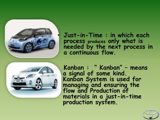 • Just-in-Time : in which each
  process produces only what is
  needed by the next process in
  a continuous flow.

 Kanban : “ Kanban” – means
 •



 a signal of some kind.
 Kanban System is used for
 managing and ensuring the
 flow and Production of
 materials in a just-in-time
 production system.
 