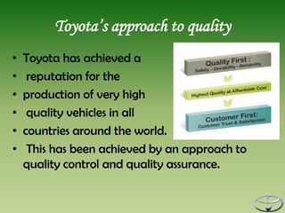 Toyota’s approach to quality
•   Toyota has achieved a
•    reputation for the
•   production of very high
•    quality vehicles in all
•   countries around the world.
•    This has been achieved by an approach to
    quality control and quality assurance.
 