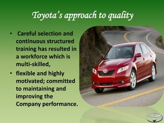 Toyota’s approach to quality
• Careful selection and
  continuous structured
  training has resulted in
  a workforce which is
  multi-skilled,
• flexible and highly
  motivated; committed
  to maintaining and
  improving the
  Company performance.
 